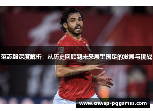 范志毅深度解析：从历史回顾到未来展望国足的发展与挑战