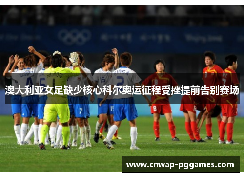 澳大利亚女足缺少核心科尔奥运征程受挫提前告别赛场