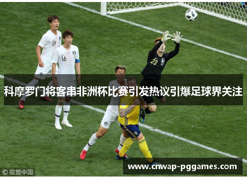 科摩罗门将客串非洲杯比赛引发热议引爆足球界关注
