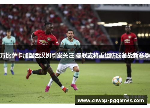 万比萨卡加盟西汉姆引发关注 曼联或将重组防线备战新赛季