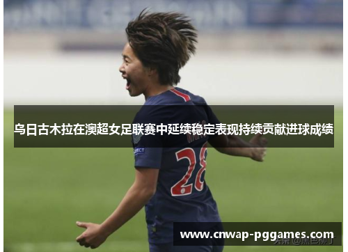 乌日古木拉在澳超女足联赛中延续稳定表现持续贡献进球成绩