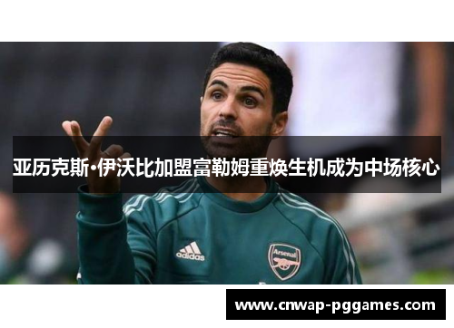 亚历克斯·伊沃比加盟富勒姆重焕生机成为中场核心