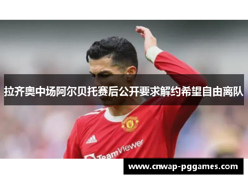 拉齐奥中场阿尔贝托赛后公开要求解约希望自由离队