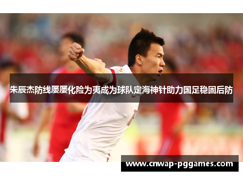 朱辰杰防线屡屡化险为夷成为球队定海神针助力国足稳固后防